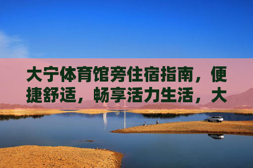 大宁体育馆旁住宿指南，便捷舒适，畅享活力生活，大宁体育馆旁住宿，便捷舒适，畅享活力生活
