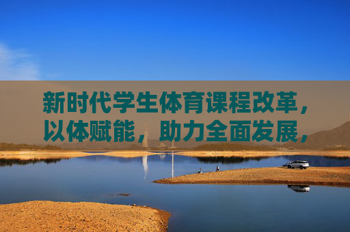 新时代学生体育课程改革，以体赋能，助力全面发展，以体赋能，新时代学生体育课程改革助力全面发展