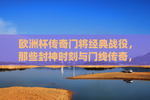 欧洲杯传奇门将经典战役,那些封神时刻与门线传奇,欧洲杯传奇门将,封神时刻与门线传奇 欧洲杯传奇门将经典战役,那些封神时刻与门线传奇,欧洲杯传奇门将,封神时刻与门线传奇