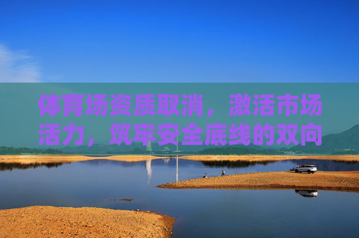 体育场资质取消,激活市场活力,筑牢安全底线的双向奔赴,体育场资质取消,激活活力与筑牢安全的双向奔赴 体育场资质取消,激活市场活力,筑牢安全底线的双向奔赴,体育场资质取消,激活活力与筑牢安全的双向奔赴
