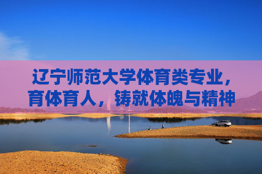 辽宁师范大学体育类专业,育体育人,铸就体魄与精神的双重荣光,辽宁师范大学体育专业,育体育人铸就体魄与精神双重荣光 辽宁师范大学体育类专业,育体育人,铸就体魄与精神的双重荣光,辽宁师范大学体育专业,育体育人铸就体魄与精神双重荣光