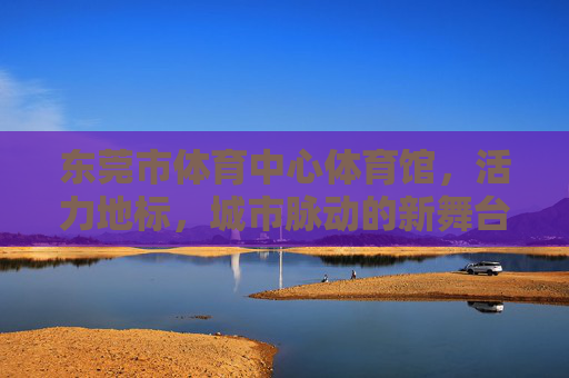 东莞市体育中心体育馆,活力地标,城市脉动的新舞台,活力地标,城市脉动新舞台 东莞市体育中心体育馆,活力地标,城市脉动的新舞台,活力地标,城市脉动新舞台