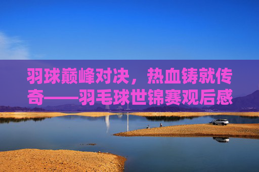 羽球巅峰对决,热血铸就传奇——羽毛球世锦赛观后感,巅峰对决,热血铸就传奇——羽毛球世锦赛观后感 羽球巅峰对决,热血铸就传奇——羽毛球世锦赛观后感,巅峰对决,热血铸就传奇——羽毛球世锦赛观后感
