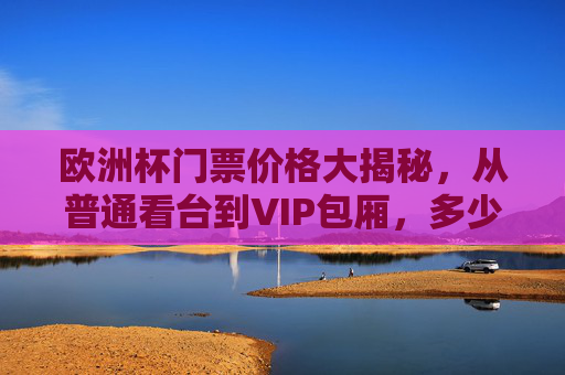 欧洲杯门票价格大揭秘，从普通看台到VIP包厢，多少钱能圆梦现场观赛？欧洲杯门票价格大揭秘，普通看台到VIP包厢，多少钱能圆梦现场？