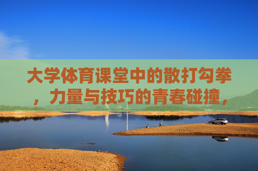 大学体育课堂中的散打勾拳,力量与技巧的青春碰撞,散打勾拳,大学体育课堂中力量与技巧的青春碰撞 大学体育课堂中的散打勾拳,力量与技巧的青春碰撞,散打勾拳,大学体育课堂中力量与技巧的青春碰撞