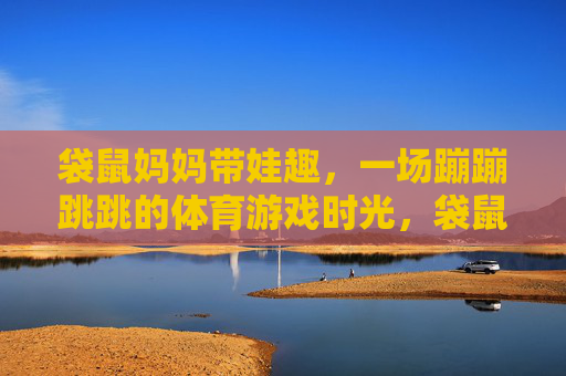 袋鼠妈妈带娃趣，一场蹦蹦跳跳的体育游戏时光，袋鼠妈妈带娃蹦跳趣
