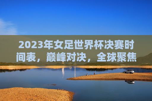 2023年女足世界杯决赛时间表,巅峰对决,全球聚焦,2023女足世界杯决赛,巅峰对决全球聚焦 2023年女足世界杯决赛时间表,巅峰对决,全球聚焦,2023女足世界杯决赛,巅峰对决全球聚焦