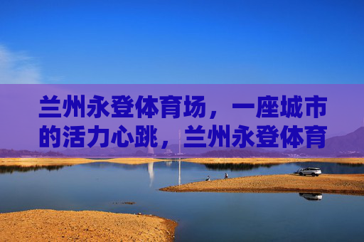 兰州永登体育场,一座城市的活力心跳,兰州永登体育场,城市的活力心跳 兰州永登体育场,一座城市的活力心跳,兰州永登体育场,城市的活力心跳