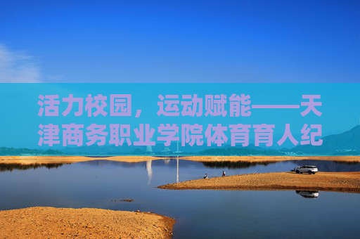 活力校园，运动赋能——天津商务职业学院体育育人纪实，活力校园运动赋能 天津商务职业学院体育育人纪实