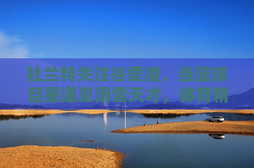 杜兰特关注谷爱凌,当篮球巨星遇见滑雪天才,体育精神的双向奔赴,杜兰特与谷爱凌,体育精神的双向奔赴 杜兰特关注谷爱凌,当篮球巨星遇见滑雪天才,体育精神的双向奔赴,杜兰特与谷爱凌,体育精神的双向奔赴