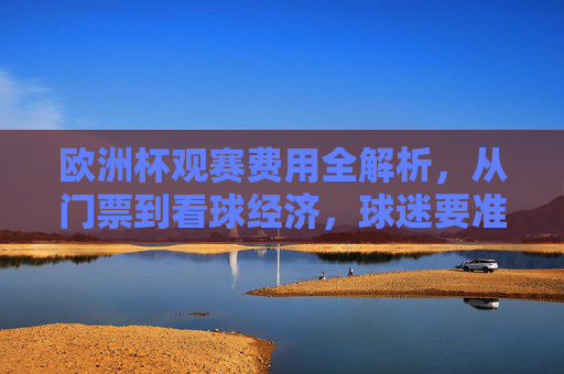 欧洲杯观赛费用全解析，从门票到看球经济，球迷要准备多少钱？欧洲杯观赛费用全解析，球迷要准备多少钱？