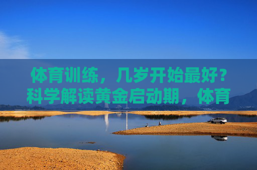 体育训练,几岁开始最好?科学解读黄金启动期,体育训练几岁开始最好?科学解读黄金启动期 体育训练,几岁开始最好?科学解读黄金启动期,体育训练几岁开始最好?科学解读黄金启动期