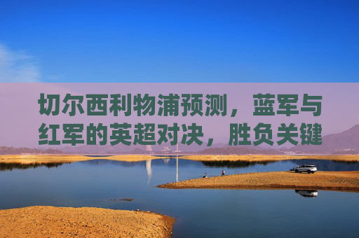 切尔西利物浦预测,蓝军与红军的英超对决,胜负关键看三点?蓝军与红军英超对决,胜负关键看三点? 切尔西利物浦预测,蓝军与红军的英超对决,胜负关键看三点?蓝军与红军英超对决,胜负关键看三点?
