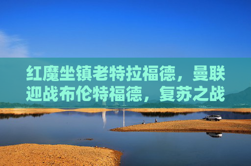 红魔坐镇老特拉福德,曼联迎战布伦特福德,复苏之战能否延续连胜势头?红魔坐镇老特拉福德 复苏之战迎战布伦特福德盼连胜延续 红魔坐镇老特拉福德,曼联迎战布伦特福德,复苏之战能否延续连胜势头?红魔坐镇老特拉福德 复苏之战迎战布伦特福德盼连胜延续