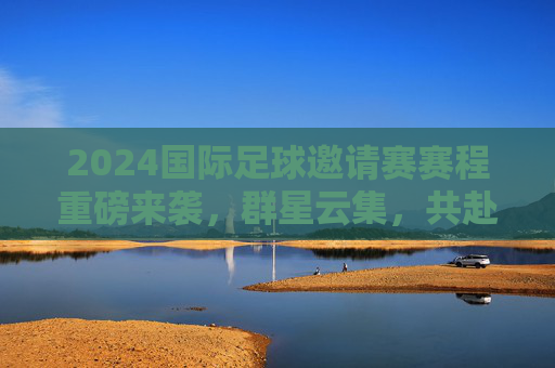 2024国际足球邀请赛赛程重磅来袭，群星云集，共赴足球盛宴，2024国际足球邀请赛赛程重磅来袭 群星云集共赴盛宴