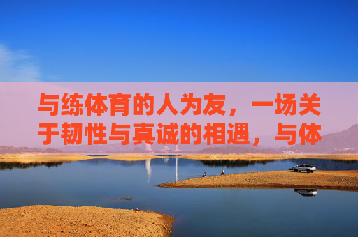 与练体育的人为友,一场关于韧性与真诚的相遇,与体育人同行,韧性与真诚的相遇 与练体育的人为友,一场关于韧性与真诚的相遇,与体育人同行,韧性与真诚的相遇