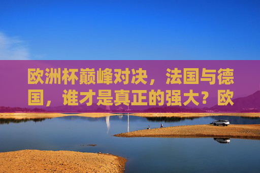 欧洲杯巅峰对决,法国与德国,谁才是真正的强大?欧洲杯巅峰对决,法国与德国,谁才是真正的强大? 欧洲杯巅峰对决,法国与德国,谁才是真正的强大?欧洲杯巅峰对决,法国与德国,谁才是真正的强大?