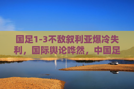 国足1-3不敌叙利亚爆冷失利,国际舆论哗然,中国足球的世界杯梦再蒙阴影,国足爆冷不敌叙利亚,世界杯梦再蒙阴影 国足1-3不敌叙利亚爆冷失利,国际舆论哗然,中国足球的世界杯梦再蒙阴影,国足爆冷不敌叙利亚,世界杯梦再蒙阴影