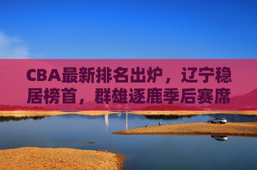 CBA最新排名出炉,辽宁稳居榜首,群雄逐鹿季后赛席位争夺白热化,CBA最新排名,辽宁稳居榜首,季后赛席位争夺白热化 CBA最新排名出炉,辽宁稳居榜首,群雄逐鹿季后赛席位争夺白热化,CBA最新排名,辽宁稳居榜首,季后赛席位争夺白热化