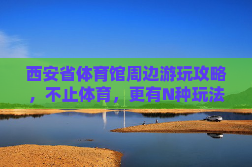 西安省体育馆周边游玩攻略，不止体育，更有N种玩法！不止体育！西安省体育馆周边N种玩法游玩攻略