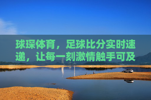 球琛体育,足球比分实时速递,让每一刻激情触手可及,球琛体育,足球比分实时速递,激情触手可及 球琛体育,足球比分实时速递,让每一刻激情触手可及,球琛体育,足球比分实时速递,激情触手可及