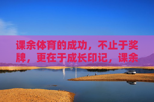 课余体育的成功，不止于奖牌，更在于成长印记，课余体育，成长印记才是成功的勋章