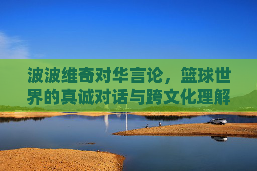 波波维奇对华言论，篮球世界的真诚对话与跨文化理解的范本，波波维奇对华言论，篮球世界真诚对话与跨文化理解的范本