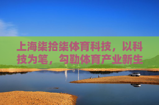 上海柒拾柒体育科技,以科技为笔,勾勒体育产业新生态,上海柒拾柒体育科技,以科技勾勒体育产业新生态 上海柒拾柒体育科技,以科技为笔,勾勒体育产业新生态,上海柒拾柒体育科技,以科技勾勒体育产业新生态