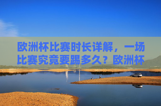 欧洲杯比赛时长详解,一场比赛究竟要踢多久?欧洲杯比赛时长详解 欧洲杯比赛时长详解,一场比赛究竟要踢多久?欧洲杯比赛时长详解