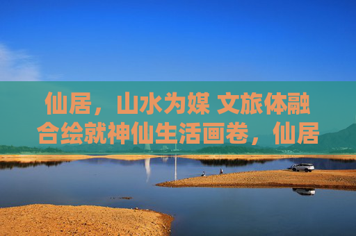 仙居，山水为媒 文旅体融合绘就神仙生活画卷，仙居，文旅体融合绘就神仙生活