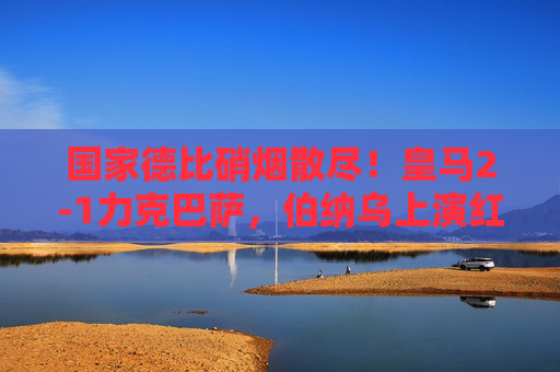 国家德比硝烟散尽！皇马2-1力克巴萨，伯纳乌上演红蓝逆转好戏，国家德比皇马2-1逆转巴萨，伯纳乌上演红蓝好戏