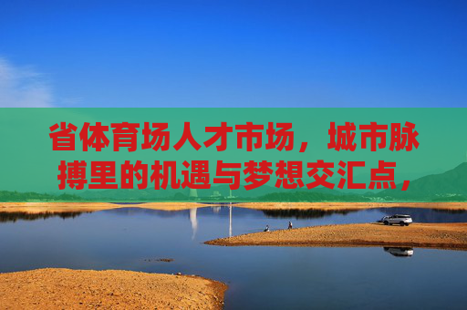 省体育场人才市场,城市脉搏里的机遇与梦想交汇点,省体育场人才市场,城市脉搏的机遇梦想交汇点 省体育场人才市场,城市脉搏里的机遇与梦想交汇点,省体育场人才市场,城市脉搏的机遇梦想交汇点