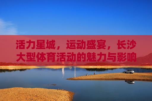 活力星城,运动盛宴,长沙大型体育活动的魅力与影响,活力星城运动盛宴,长沙大型体育活动的魅力与影响 活力星城,运动盛宴,长沙大型体育活动的魅力与影响,活力星城运动盛宴,长沙大型体育活动的魅力与影响