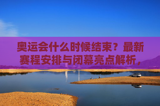 奥运会什么时候结束？最新赛程安排与闭幕亮点解析，奥运会结束时间、最新赛程安排与闭幕亮点解析