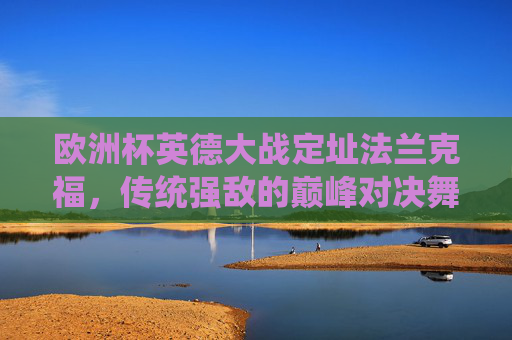 欧洲杯英德大战定址法兰克福,传统强敌的巅峰对决舞台,欧洲杯英德大战,法兰克福见证传统强敌巅峰对决 欧洲杯英德大战定址法兰克福,传统强敌的巅峰对决舞台,欧洲杯英德大战,法兰克福见证传统强敌巅峰对决