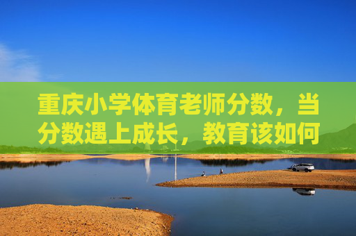 重庆小学体育老师分数，当分数遇上成长，教育该如何丈量？分数与成长，小学体育教育的丈量之问