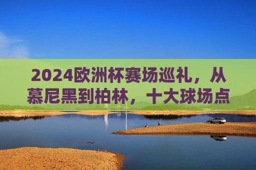 2024欧洲杯赛场巡礼,从慕尼黑到柏林,十大球场点燃足球激情,2024欧洲杯十大球场巡礼,从慕尼黑到柏林点燃足球激情 2024欧洲杯赛场巡礼,从慕尼黑到柏林,十大球场点燃足球激情,2024欧洲杯十大球场巡礼,从慕尼黑到柏林点燃足球激情