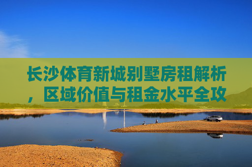 长沙体育新城别墅房租解析，区域价值与租金水平全攻略，长沙体育新城别墅房租全攻略，区域价值与租金水平解析