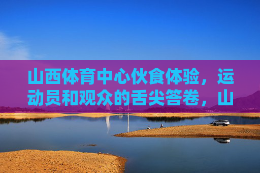 山西体育中心伙食体验，运动员和观众的舌尖答卷，山西体育中心运动员与观众的舌尖答卷