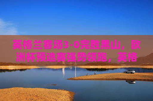 英格兰客场3-0完胜黑山,欧洲杯预选赛强势领跑,英格兰3-0客胜黑山,欧洲杯预选赛强势领跑 英格兰客场3-0完胜黑山,欧洲杯预选赛强势领跑,英格兰3-0客胜黑山,欧洲杯预选赛强势领跑