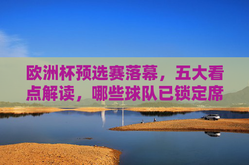 欧洲杯预选赛落幕，五大看点解读，哪些球队已锁定席位，哪些黑马值得关注？欧洲杯预选赛落幕，五大看点解读，锁定席位与黑马球队
