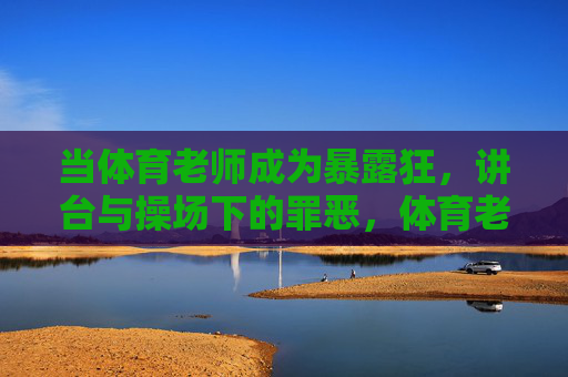 当体育老师成为暴露狂，讲台与操场下的罪恶，体育老师的双面罪恶，讲台上的师者与操场下的暴露狂