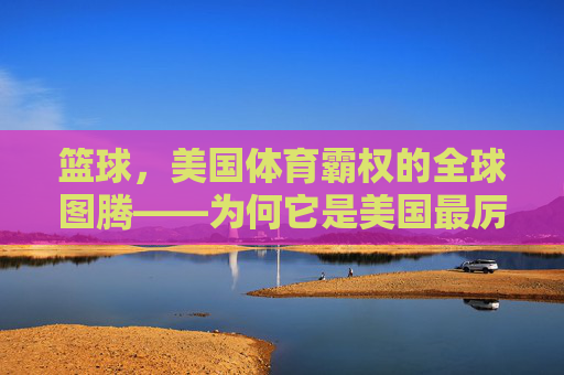 篮球,美国体育霸权的全球图腾——为何它是美国最厉害的体育项目?篮球,美国体育霸权的全球图腾 篮球,美国体育霸权的全球图腾——为何它是美国最厉害的体育项目?篮球,美国体育霸权的全球图腾