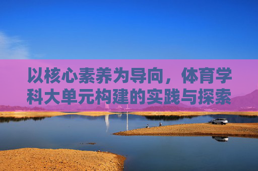 以核心素养为导向，体育学科大单元构建的实践与探索，核心素养导向下体育学科大单元构建的实践与探索