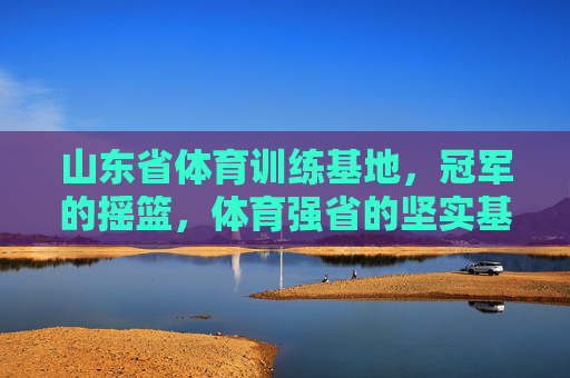 山东省体育训练基地,冠军的摇篮,体育强省的坚实基石,山东体育训练基地,冠军摇篮,强省基石 山东省体育训练基地,冠军的摇篮,体育强省的坚实基石,山东体育训练基地,冠军摇篮,强省基石