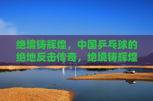绝境铸辉煌,中国乒乓球的绝地反击传奇,绝境铸辉煌,中国乒乓球的绝地反击传奇 绝境铸辉煌,中国乒乓球的绝地反击传奇,绝境铸辉煌,中国乒乓球的绝地反击传奇