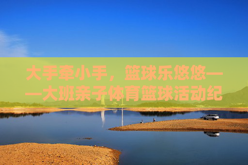 大手牵小手,篮球乐悠悠——大班亲子体育篮球活动纪实,大手牵小手,篮球乐悠悠——大班亲子篮球活动纪实 大手牵小手,篮球乐悠悠——大班亲子体育篮球活动纪实,大手牵小手,篮球乐悠悠——大班亲子篮球活动纪实