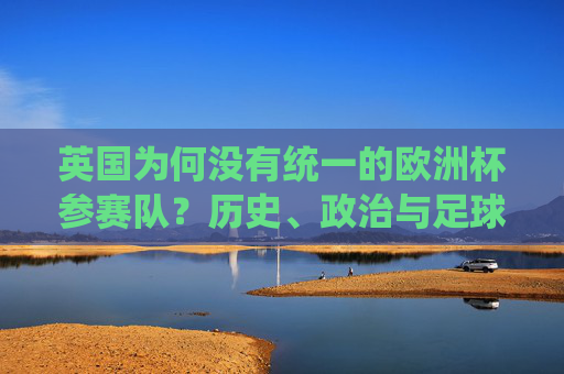 英国为何没有统一的欧洲杯参赛队？历史、政治与足球的深度解析，英国为何没有统一的欧洲杯参赛队？历史、政治与足球深度解析