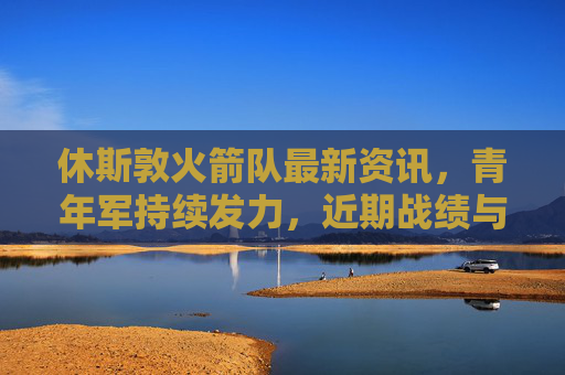休斯敦火箭队最新资讯,青年军持续发力,近期战绩与球员成长引关注,休斯敦火箭青年军持续发力 近期战绩与球员成长受关注 休斯敦火箭队最新资讯,青年军持续发力,近期战绩与球员成长引关注,休斯敦火箭青年军持续发力 近期战绩与球员成长受关注