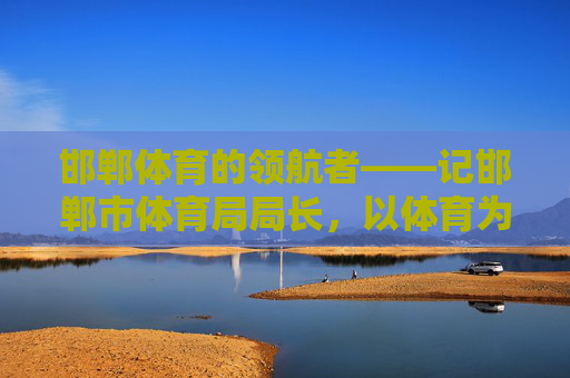 邯郸体育的领航者——记邯郸市体育局局长，以体育为笔，绘就城市活力新画卷，邯郸体育领航者，以笔绘就城市活力新画卷